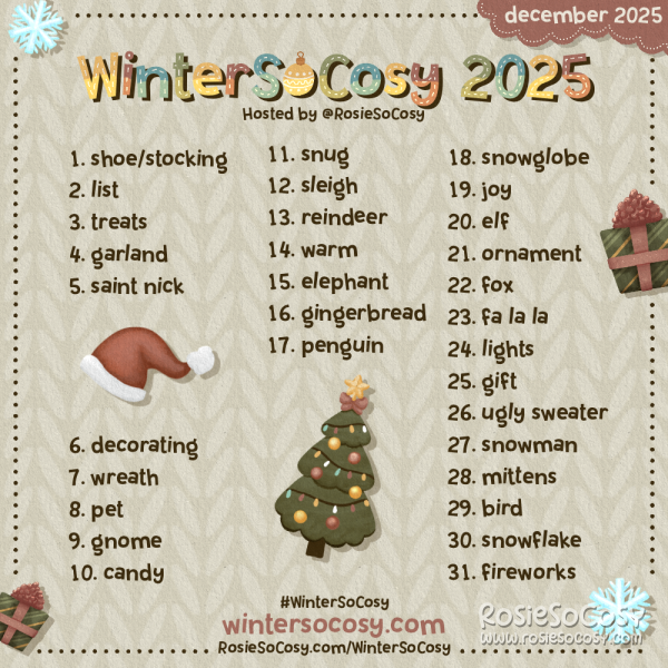 WinterSoCosy 2025! 1 Shoe/Stocking. 2 List. 3 Treats. 4 Garland. 5 Saint Nick. 6 Decorating. 7 Wreath. 8 Pet. 9 Gnome. 10 Candy. 11 Snug. 12 Sleigh. 13 Reindeer. 14 Warm. 15 Elephant. 16 Gingerbread. 17 Penguin. 18 Snowglobe. 19 Joy. 20 Elf. 21 Ornament. 22 Fox. 23 Fa La La. 24 Lights. 25 Gift. 26 Ugly Sweater. 27 Snowman. 28 Mittens. 29 Bird. 30 Snowflake. 31 Fireworks.